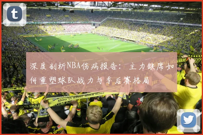 深度剖析NBA伤病报告：主力缺席如何重塑球队战力与季后赛格局