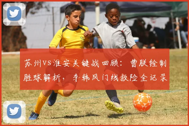 苏州vs淮安关键战回顾：曹朕铨制胜球解析，李韩风门线救险全记录
