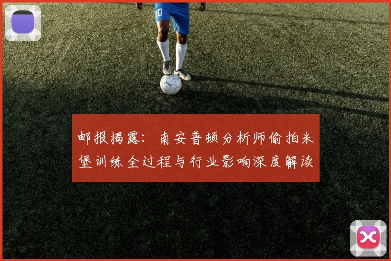 邮报揭露：南安普顿分析师偷拍米堡训练全过程与行业影响深度解读