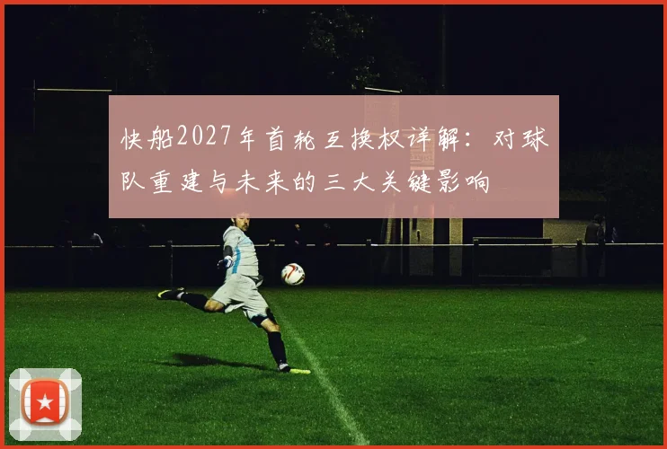 快船2027年首轮互换权详解：对球队重建与未来的三大关键影响