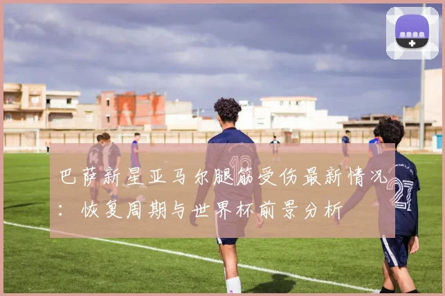 巴萨新星亚马尔腿筋受伤最新情况：恢复周期与世界杯前景分析