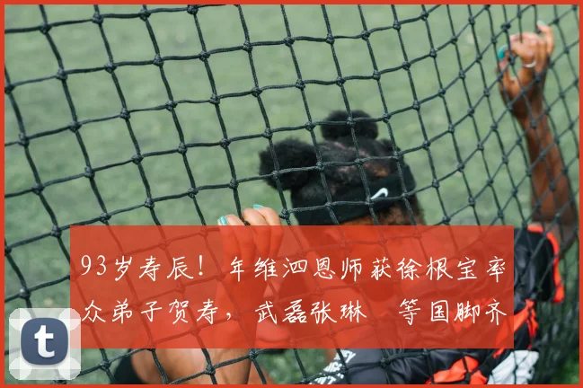 93岁寿辰！年维泗恩师获徐根宝率众弟子贺寿，武磊张琳芃等国脚齐聚现场