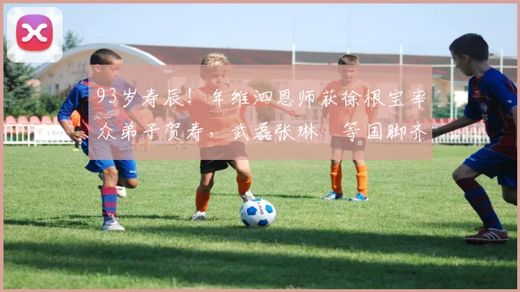 93岁寿辰!年维泗恩师获徐根宝率众弟子贺寿,武磊张琳芃等国脚齐聚现场