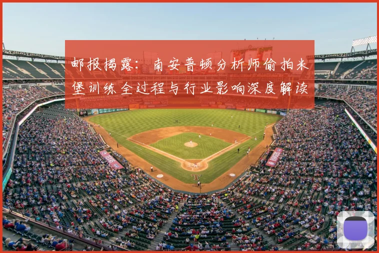 邮报揭露:南安普顿分析师偷拍米堡训练全过程与行业影响深度解读
