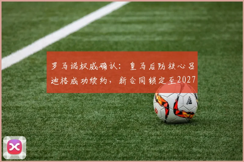 罗马诺权威确认:皇马后防核心吕迪格成功续约,新合同锁定至2027年