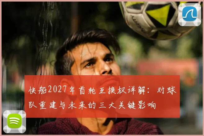 快船2027年首轮互换权详解：对球队重建与未来的三大关键影响